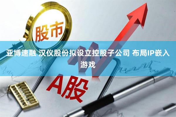 亚博速融 汉仪股份拟设立控股子公司 布局IP嵌入游戏