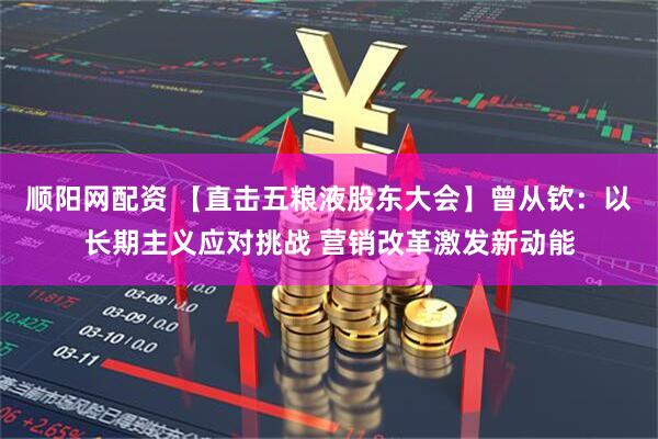 顺阳网配资 【直击五粮液股东大会】曾从钦：以长期主义应对挑战 营销改革激发新动能