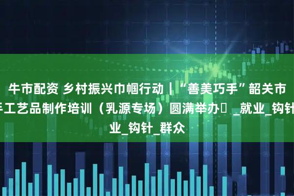 牛市配资 乡村振兴巾帼行动｜“善美巧手”韶关市妇女手工艺品制作培训（乳源专场）圆满举办​_就业_钩针_群众
