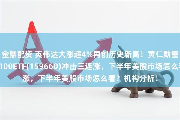 金鼎配资 英伟达大涨超4%再创历史新高！黄仁勋重磅发声，纳指100ETF(159660)冲击三连涨，下半年美股市场怎么看？机构分析！