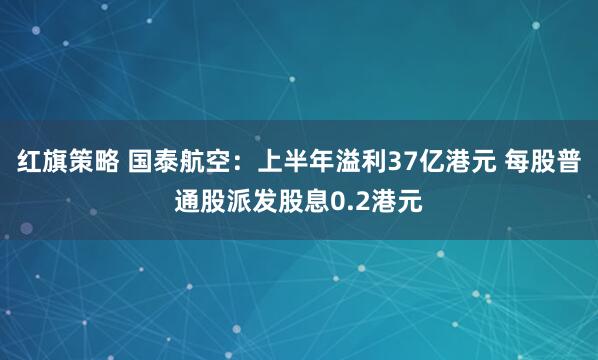 红旗策略 国泰航空：上半年溢利37亿港元 每股普通股派发股息0.2港元