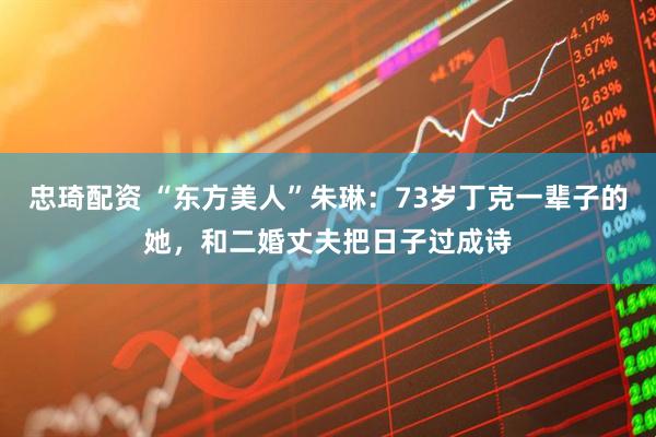 忠琦配资 “东方美人”朱琳：73岁丁克一辈子的她，和二婚丈夫把日子过成诗
