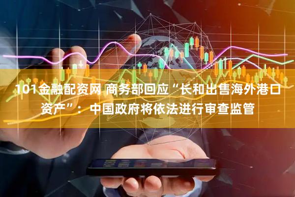 101金融配资网 商务部回应“长和出售海外港口资产”：中国政府将依法进行审查监管