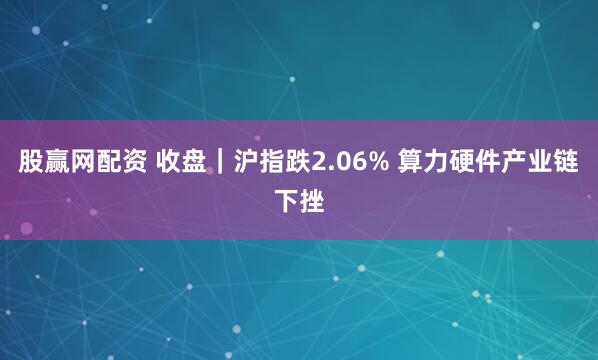 股赢网配资 收盘｜沪指跌2.06% 算力硬件产业链下挫